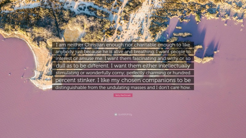 Betty MacDonald Quote: “I am neither Christian enough nor charitable enough to like anybody just because he is alive and breathing. I want people to interest or amuse me. I want them fascinating and witty or so dull as to be different. I want them either intellectually stimulating or wonderfully corny; perfectly charming or hundred percent stinker. I like my chosen companions to be distinguishable from the undulating masses and I don’t care how.”