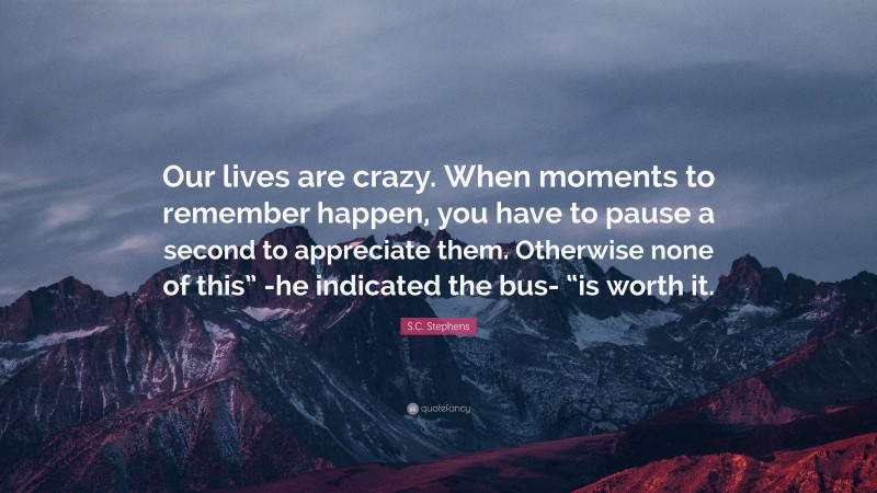 S.C. Stephens Quote: “Our lives are crazy. When moments to remember happen, you have to pause a second to appreciate them. Otherwise none of this” -he indicated the bus- “is worth it.”