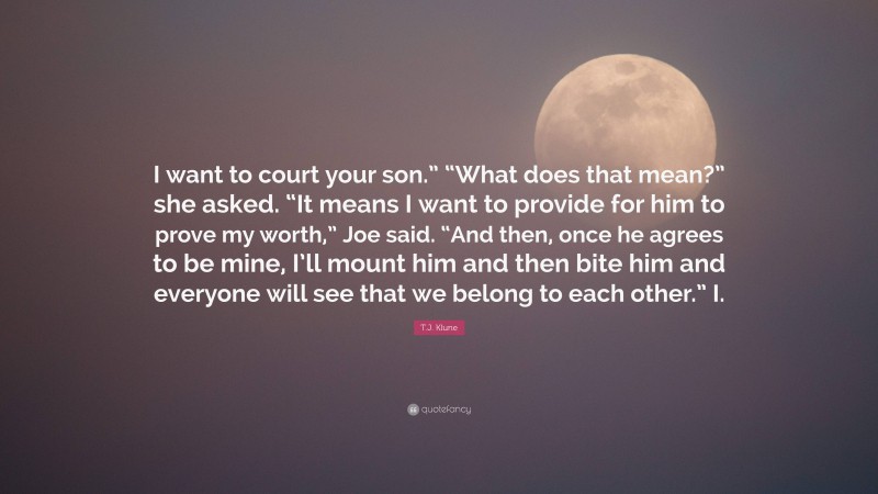T.J. Klune Quote: “I want to court your son.” “What does that mean?” she asked. “It means I want to provide for him to prove my worth,” Joe said. “And then, once he agrees to be mine, I’ll mount him and then bite him and everyone will see that we belong to each other.” I.”