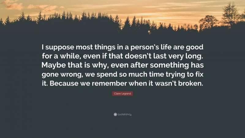 Claire Legrand Quote: “I suppose most things in a person’s life are good for a while, even if that doesn’t last very long. Maybe that is why, even after something has gone wrong, we spend so much time trying to fix it. Because we remember when it wasn’t broken.”