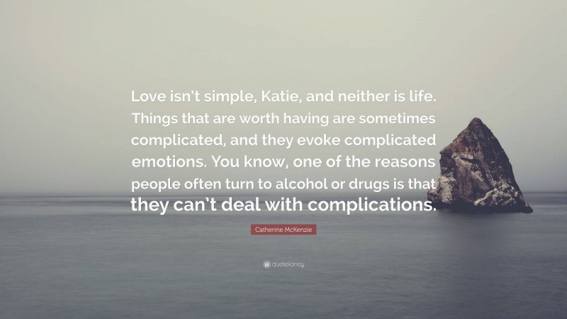 Catherine McKenzie Quote: “Love isn’t simple, Katie, and neither is life. Things that are worth having are sometimes complicated, and they evoke complicated emotions. You know, one of the reasons people often turn to alcohol or drugs is that they can’t deal with complications.”