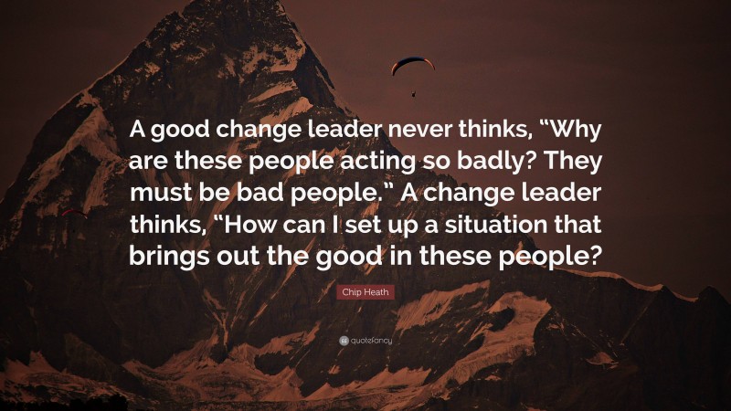 Chip Heath Quote: “A good change leader never thinks, “Why are these people acting so badly? They must be bad people.” A change leader thinks, “How can I set up a situation that brings out the good in these people?”