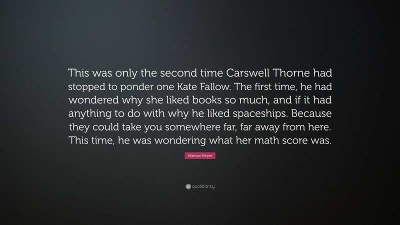 Marissa Meyer Quote: “This was only the second time Carswell Thorne had stopped to ponder one Kate Fallow. The first time, he had wondered why she liked books so much, and if it had anything to do with why he liked spaceships. Because they could take you somewhere far, far away from here. This time, he was wondering what her math score was.”