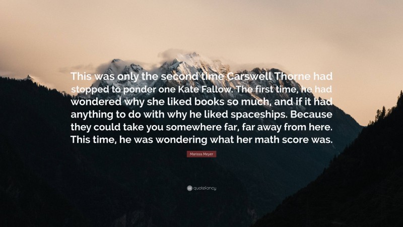 Marissa Meyer Quote: “This was only the second time Carswell Thorne had stopped to ponder one Kate Fallow. The first time, he had wondered why she liked books so much, and if it had anything to do with why he liked spaceships. Because they could take you somewhere far, far away from here. This time, he was wondering what her math score was.”