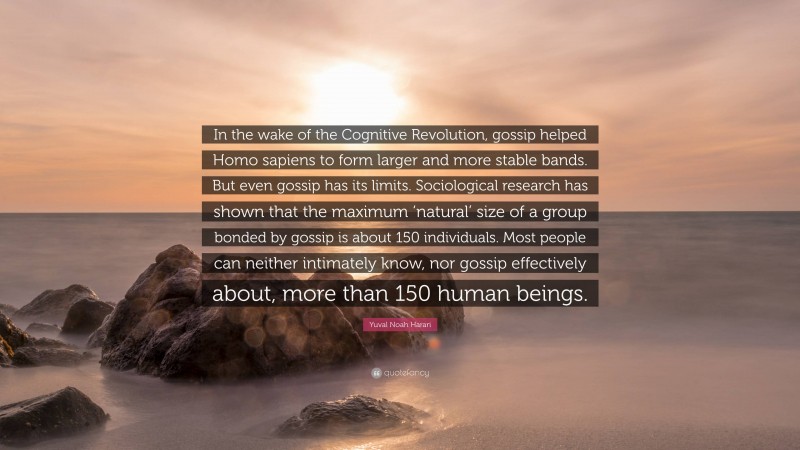 Yuval Noah Harari Quote: “In the wake of the Cognitive Revolution, gossip helped Homo sapiens to form larger and more stable bands. But even gossip has its limits. Sociological research has shown that the maximum ‘natural’ size of a group bonded by gossip is about 150 individuals. Most people can neither intimately know, nor gossip effectively about, more than 150 human beings.”