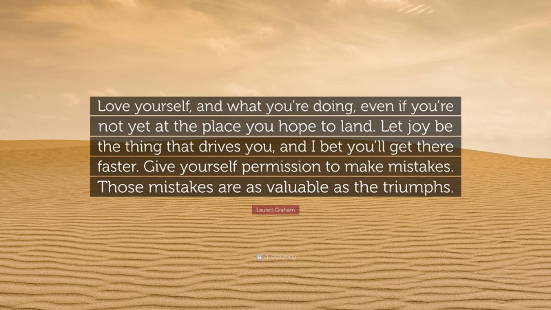 Lauren Graham Quote: “Love yourself, and what you’re doing, even if you’re not yet at the place you hope to land. Let joy be the thing that drives you, and I bet you’ll get there faster. Give yourself permission to make mistakes. Those mistakes are as valuable as the triumphs.”