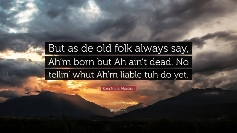Zora Neale Hurston Quote: “But as de old folk always say, Ah’m born but Ah ain’t dead. No tellin’ whut Ah’m liable tuh do yet.”