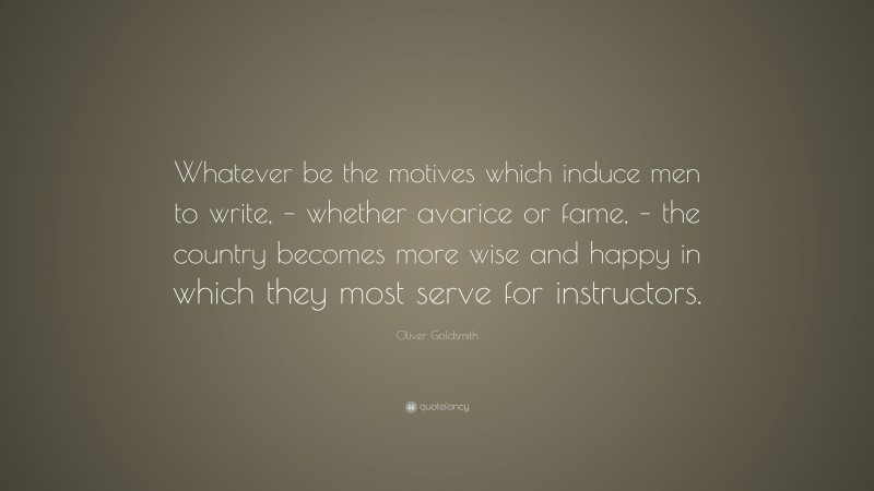 Oliver Goldsmith Quote: “Whatever be the motives which induce men to write, – whether avarice or fame, – the country becomes more wise and happy in which they most serve for instructors.”