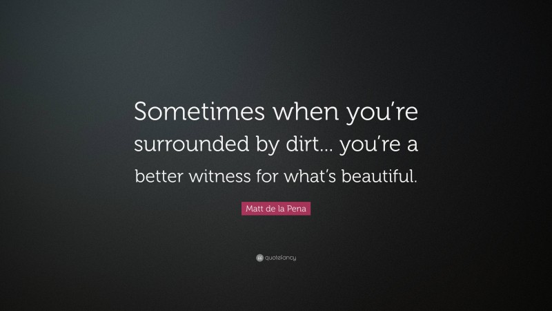 Matt de la Pena Quote: “Sometimes when you’re surrounded by dirt... you’re a better witness for what’s beautiful.”