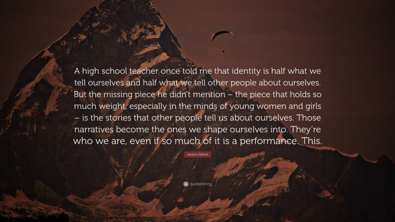 Jessica Valenti Quote: “A high school teacher once told me that identity is half what we tell ourselves and half what we tell other people about ourselves. But the missing piece he didn’t mention – the piece that holds so much weight, especially in the minds of young women and girls – is the stories that other people tell us about ourselves. Those narratives become the ones we shape ourselves into. They’re who we are, even if so much of it is a performance. This.”