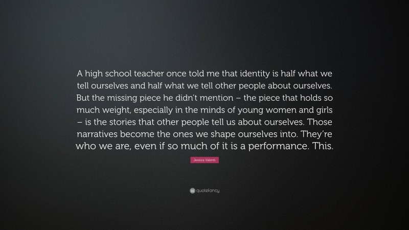 Jessica Valenti Quote: “A high school teacher once told me that identity is half what we tell ourselves and half what we tell other people about ourselves. But the missing piece he didn’t mention – the piece that holds so much weight, especially in the minds of young women and girls – is the stories that other people tell us about ourselves. Those narratives become the ones we shape ourselves into. They’re who we are, even if so much of it is a performance. This.”