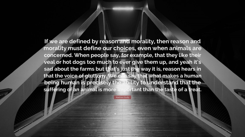 Matthew Scully Quote: “If we are defined by reason and morality, then reason and morality must define our choices, even when animals are concerned. When people say, for example, that they like their veal or hot dogs too much to ever give them up, and yeah it’s sad about the farms but that’s just the way it is, reason hears in that the voice of gluttony. We can say that what makes a human being human is precisely the ability to understand that the suffering of an animal is more important than the taste of a treat.”