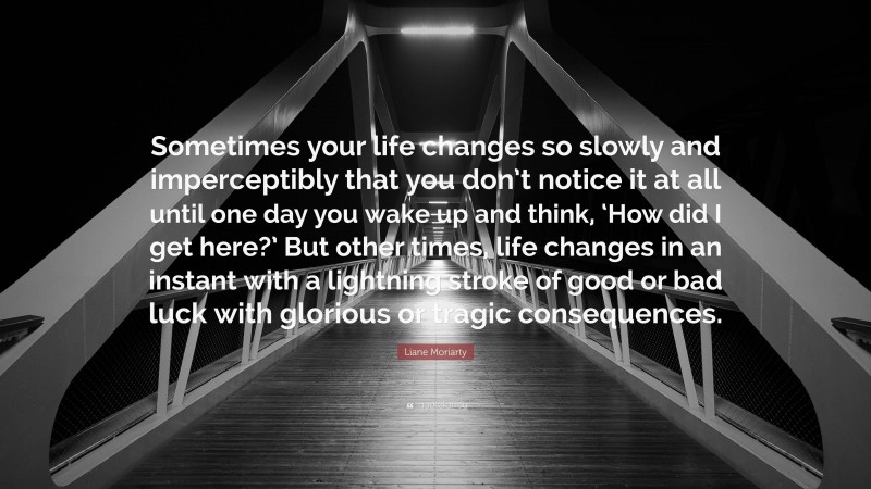 Liane Moriarty Quote: “Sometimes your life changes so slowly and imperceptibly that you don’t notice it at all until one day you wake up and think, ‘How did I get here?’ But other times, life changes in an instant with a lightning stroke of good or bad luck with glorious or tragic consequences.”