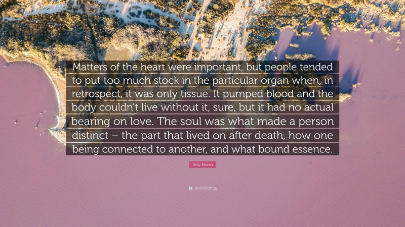 Kelly Moran Quote: “Matters of the heart were important, but people tended to put too much stock in the particular organ when, in retrospect, it was only tissue. It pumped blood and the body couldn’t live without it, sure, but it had no actual bearing on love. The soul was what made a person distinct – the part that lived on after death, how one being connected to another, and what bound essence.”