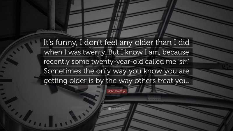 John Van Epp Quote: “It’s funny, I don’t feel any older than I did when I was twenty. But I know I am, because recently some twenty-year-old called me ‘sir.’ Sometimes the only way you know you are getting older is by the way others treat you.”