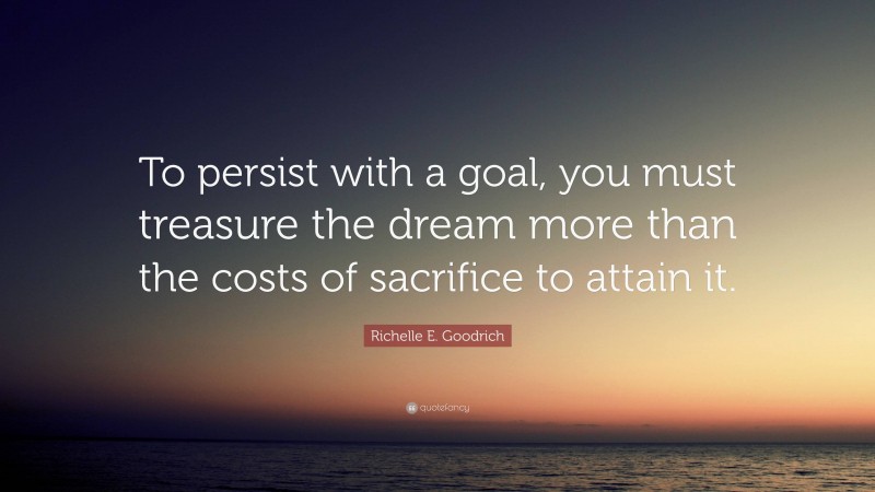 Richelle E. Goodrich Quote: “To persist with a goal, you must treasure the dream more than the costs of sacrifice to attain it.”