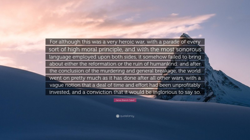 James Branch Cabell Quote: “For although this was a very heroic war, with a parade of every sort of high moral principle, and with the most sonorous language employed upon both sides, it somehow failed to bring about either the reformation or the ruin of humankind: and after the conclusion of the murdering and general breakage, the world went on pretty much as it has done after all other wars, with a vague notion that a deal of time and effort had been unprofitably invested, and a conviction that it would be inglorious to say so.”