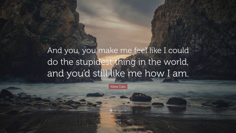 Kiera Cass Quote: “And you, you make me feel like I could do the stupidest thing in the world, and you’d still like me how I am.”