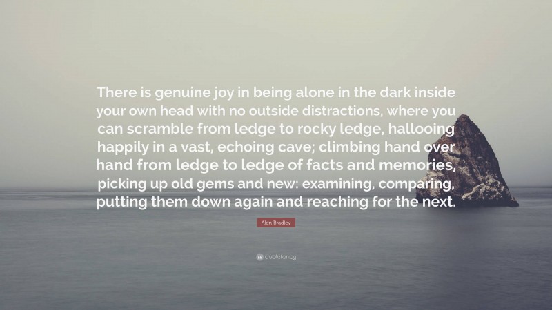 Alan Bradley Quote: “There is genuine joy in being alone in the dark inside your own head with no outside distractions, where you can scramble from ledge to rocky ledge, hallooing happily in a vast, echoing cave; climbing hand over hand from ledge to ledge of facts and memories, picking up old gems and new: examining, comparing, putting them down again and reaching for the next.”