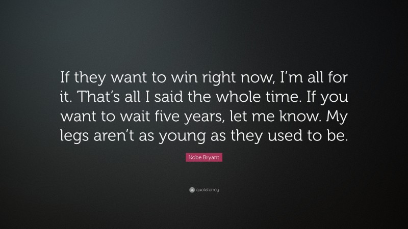 Kobe Bryant Quote: “If they want to win right now, I’m all for it. That’s all I said the whole time. If you want to wait five years, let me know. My legs aren’t as young as they used to be.”