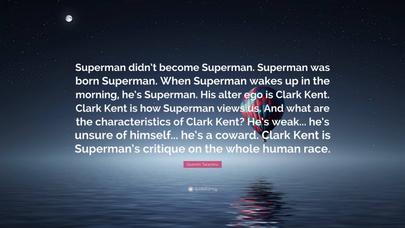 Quentin Tarantino Quote: “Superman didn’t become Superman. Superman was born Superman. When Superman wakes up in the morning, he’s Superman. His alter ego is Clark Kent. Clark Kent is how Superman views us. And what are the characteristics of Clark Kent? He’s weak... he’s unsure of himself... he’s a coward. Clark Kent is Superman’s critique on the whole human race.”