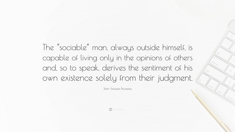 Jean-Jacques Rousseau Quote: “The “sociable” man, always outside himself, is capable of living only in the opinions of others and, so to speak, derives the sentiment of his own existence solely from their judgment.”