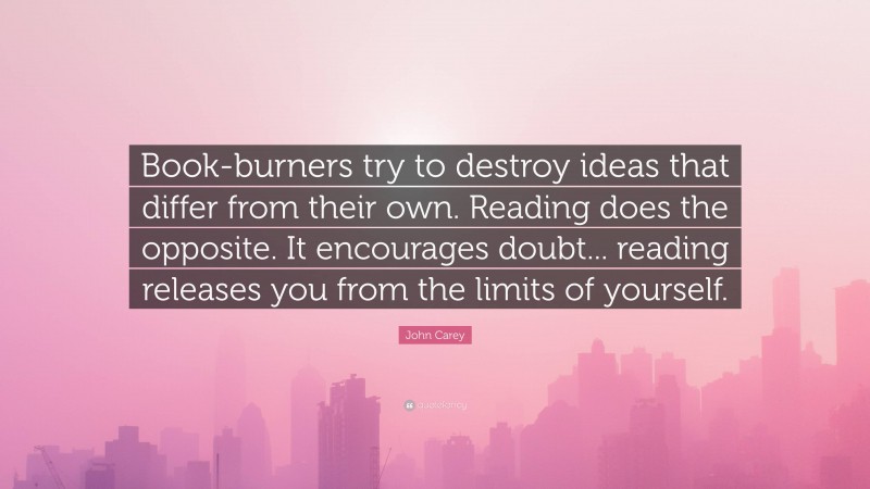 John Carey Quote: “Book-burners try to destroy ideas that differ from their own. Reading does the opposite. It encourages doubt... reading releases you from the limits of yourself.”