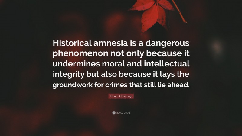 Noam Chomsky Quote: “Historical amnesia is a dangerous phenomenon not only because it undermines moral and intellectual integrity but also because it lays the groundwork for crimes that still lie ahead.”