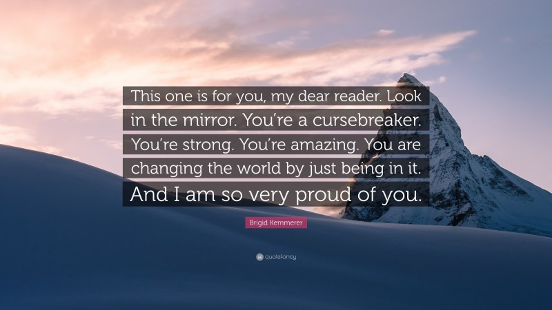 Brigid Kemmerer Quote: “This one is for you, my dear reader. Look in the mirror. You’re a cursebreaker. You’re strong. You’re amazing. You are changing the world by just being in it. And I am so very proud of you.”