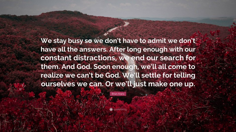 Brian Krans Quote: “We stay busy so we don’t have to admit we don’t have all the answers. After long enough with our constant distractions, we end our search for them. And God. Soon enough, we’ll all come to realize we can’t be God. We’ll settle for telling ourselves we can. Or we’ll just make one up.”