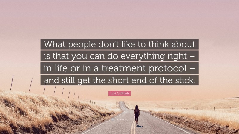 Lori Gottlieb Quote: “What people don’t like to think about is that you can do everything right – in life or in a treatment protocol – and still get the short end of the stick.”