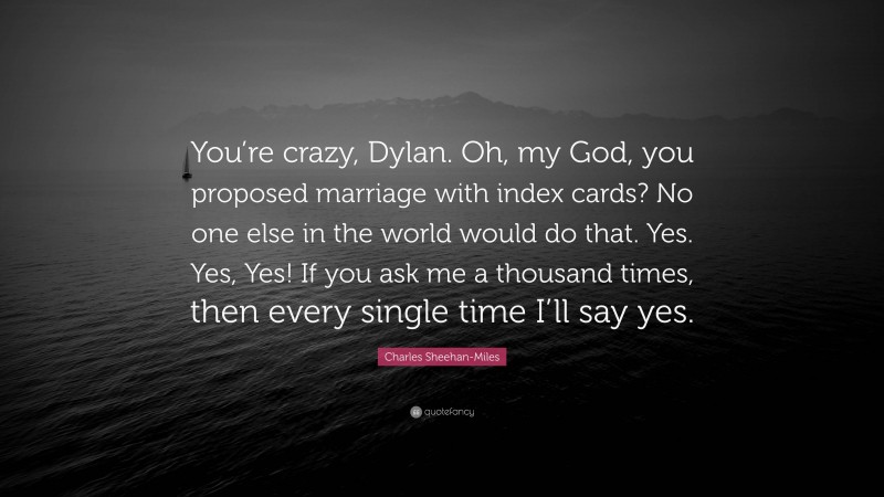 Charles Sheehan-Miles Quote: “You’re crazy, Dylan. Oh, my God, you proposed marriage with index cards? No one else in the world would do that. Yes. Yes, Yes! If you ask me a thousand times, then every single time I’ll say yes.”