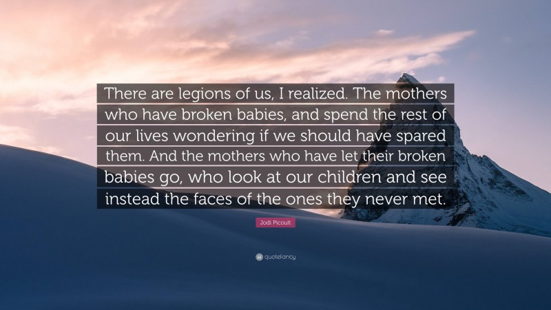 Jodi Picoult Quote: “There are legions of us, I realized. The mothers who have broken babies, and spend the rest of our lives wondering if we should have spared them. And the mothers who have let their broken babies go, who look at our children and see instead the faces of the ones they never met.”