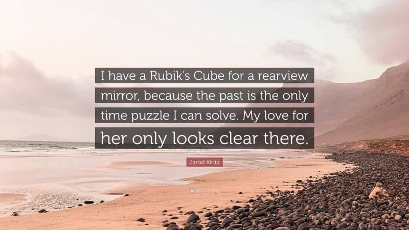 Jarod Kintz Quote: “I have a Rubik’s Cube for a rearview mirror, because the past is the only time puzzle I can solve. My love for her only looks clear there.”