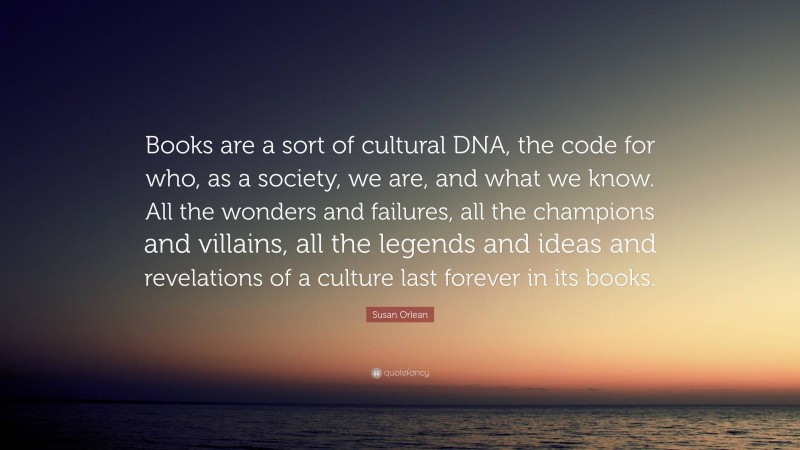 Susan Orlean Quote: “Books are a sort of cultural DNA, the code for who, as a society, we are, and what we know. All the wonders and failures, all the champions and villains, all the legends and ideas and revelations of a culture last forever in its books.”