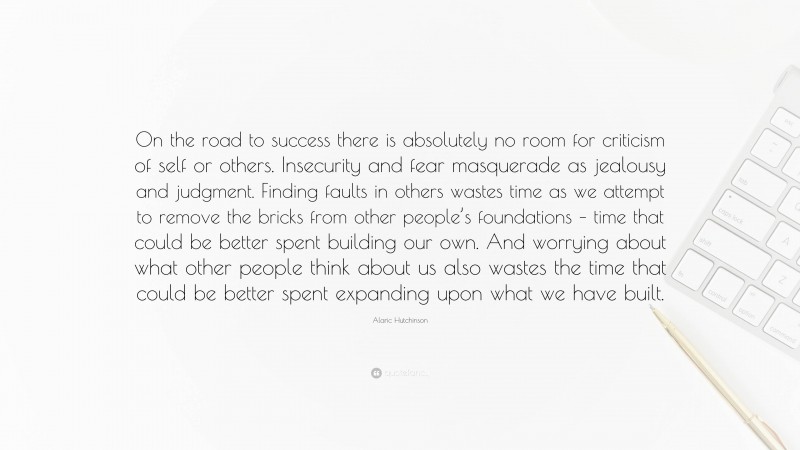 Alaric Hutchinson Quote: “On the road to success there is absolutely no room for criticism of self or others. Insecurity and fear masquerade as jealousy and judgment. Finding faults in others wastes time as we attempt to remove the bricks from other people’s foundations – time that could be better spent building our own. And worrying about what other people think about us also wastes the time that could be better spent expanding upon what we have built.”