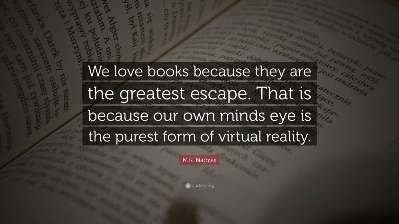 M.R. Mathias Quote: “We love books because they are the greatest escape. That is because our own minds eye is the purest form of virtual reality.”