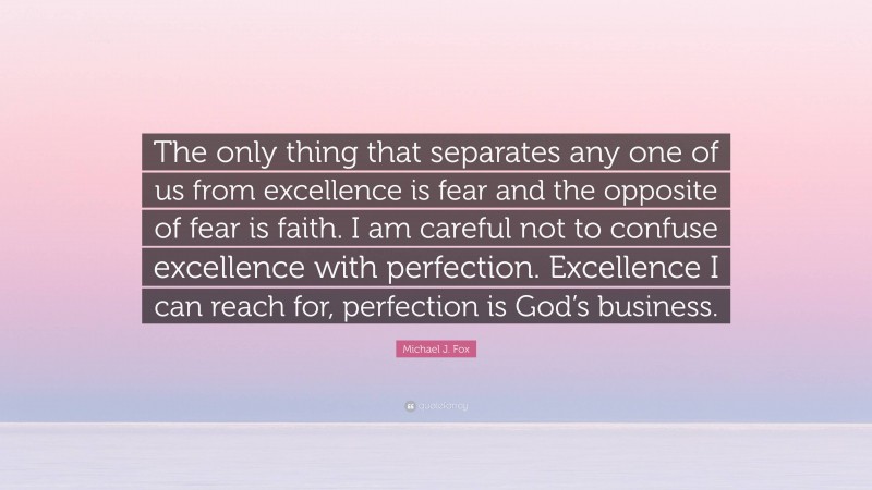 Michael J. Fox Quote: “The only thing that separates any one of us from excellence is fear and the opposite of fear is faith. I am careful not to confuse excellence with perfection. Excellence I can reach for, perfection is God’s business.”