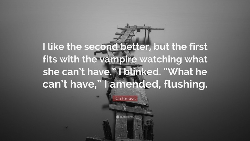 Kim Harrison Quote: “I like the second better, but the first fits with the vampire watching what she can’t have.” I blinked. “What he can’t have,” I amended, flushing.”