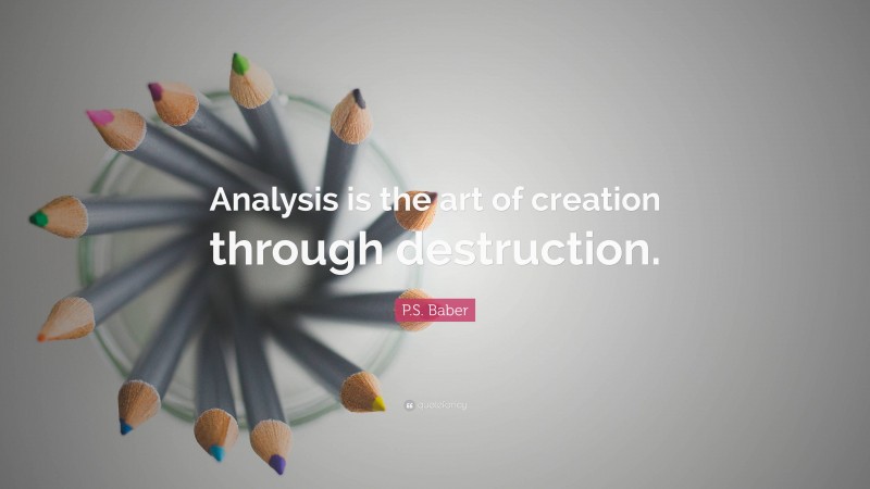 P.S. Baber Quote: “Analysis is the art of creation through destruction.”