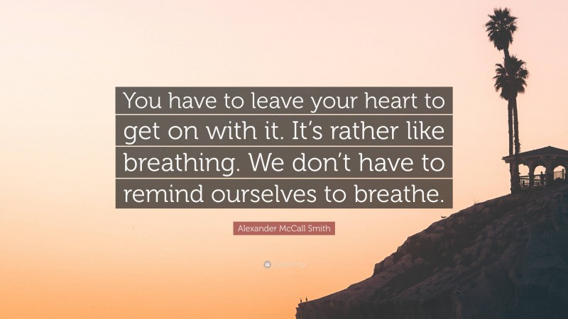 Alexander McCall Smith Quote: “You have to leave your heart to get on with it. It’s rather like breathing. We don’t have to remind ourselves to breathe.”