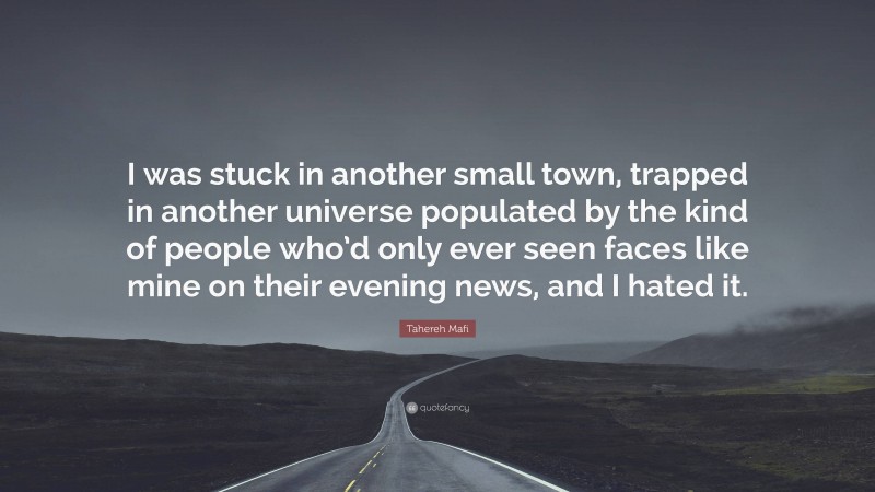 Tahereh Mafi Quote: “I was stuck in another small town, trapped in another universe populated by the kind of people who’d only ever seen faces like mine on their evening news, and I hated it.”