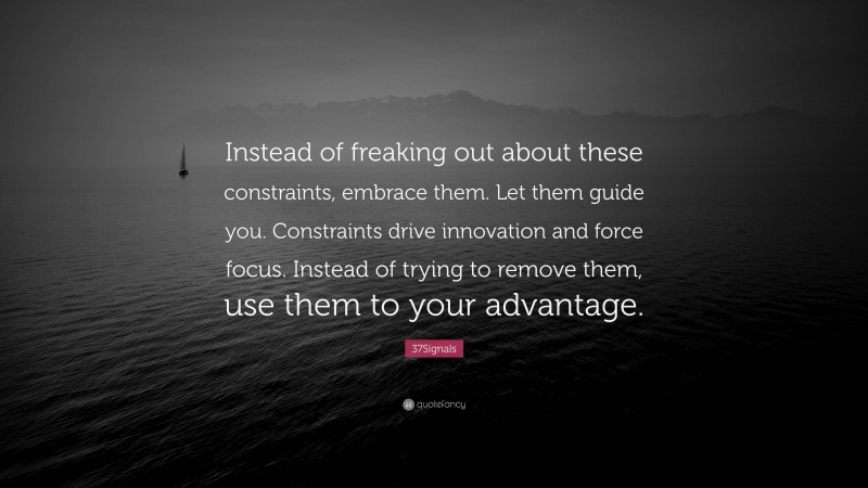 37Signals Quote: “Instead of freaking out about these constraints, embrace them. Let them guide you. Constraints drive innovation and force focus. Instead of trying to remove them, use them to your advantage.”