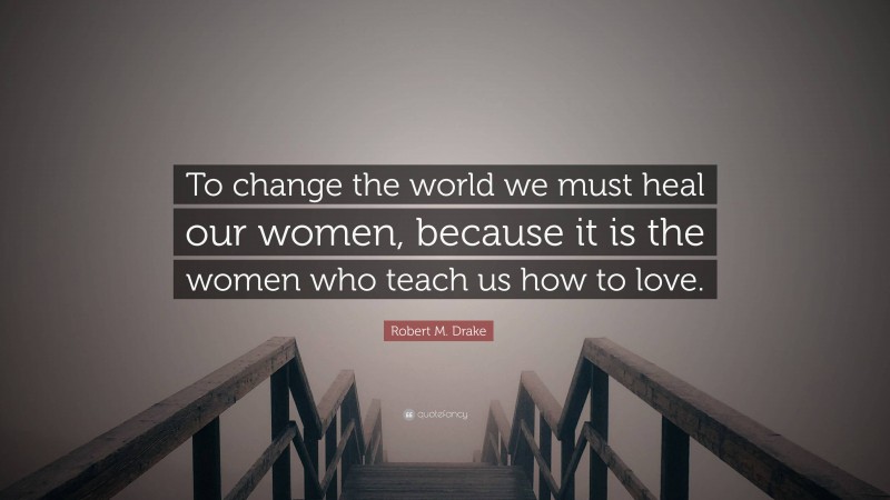 Robert M. Drake Quote: “To change the world we must heal our women, because it is the women who teach us how to love.”