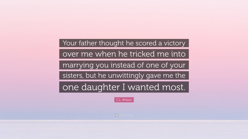 C.L. Wilson Quote: “Your father thought he scored a victory over me when he tricked me into marrying you instead of one of your sisters, but he unwittingly gave me the one daughter I wanted most.”