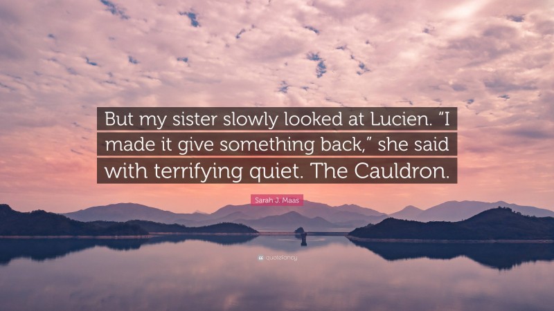 Sarah J. Maas Quote: “But my sister slowly looked at Lucien. “I made it give something back,” she said with terrifying quiet. The Cauldron.”