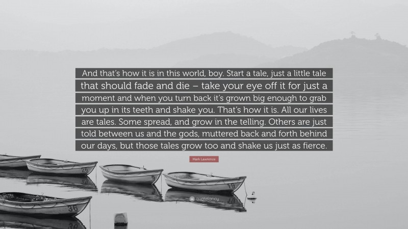 Mark Lawrence Quote: “And that’s how it is in this world, boy. Start a tale, just a little tale that should fade and die – take your eye off it for just a moment and when you turn back it’s grown big enough to grab you up in its teeth and shake you. That’s how it is. All our lives are tales. Some spread, and grow in the telling. Others are just told between us and the gods, muttered back and forth behind our days, but those tales grow too and shake us just as fierce.”