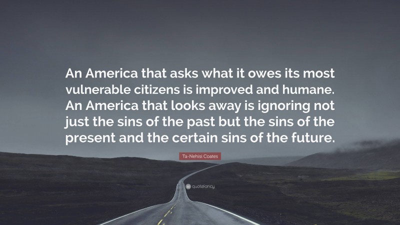 Ta-Nehisi Coates Quote: “An America that asks what it owes its most vulnerable citizens is improved and humane. An America that looks away is ignoring not just the sins of the past but the sins of the present and the certain sins of the future.”