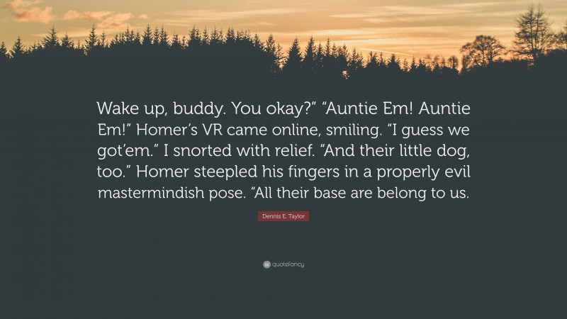 Dennis E. Taylor Quote: “Wake up, buddy. You okay?” “Auntie Em! Auntie Em!” Homer’s VR came online, smiling. “I guess we got’em.” I snorted with relief. “And their little dog, too.” Homer steepled his fingers in a properly evil mastermindish pose. “All their base are belong to us.”