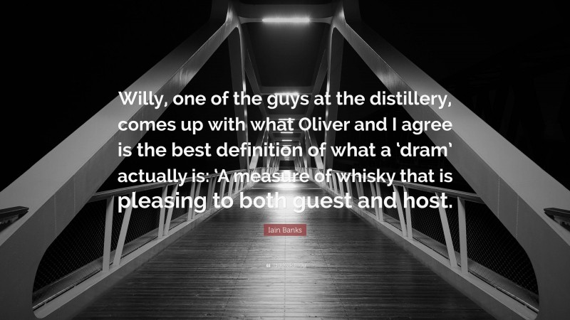 Iain Banks Quote: “Willy, one of the guys at the distillery, comes up with what Oliver and I agree is the best definition of what a ‘dram’ actually is: ‘A measure of whisky that is pleasing to both guest and host.”